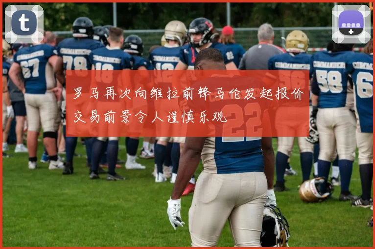 罗马再次向维拉前锋马伦发起报价交易前景令人谨慎乐观