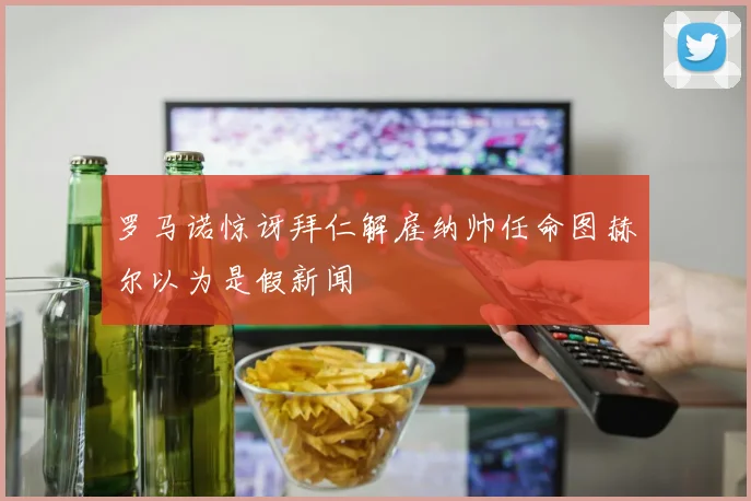 罗马诺惊讶拜仁解雇纳帅任命图赫尔以为是假新闻