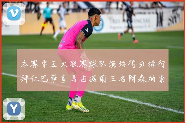 本赛季五大联赛球队场均得分排行拜仁巴萨皇马占据前三名阿森纳紧随其后位列第五