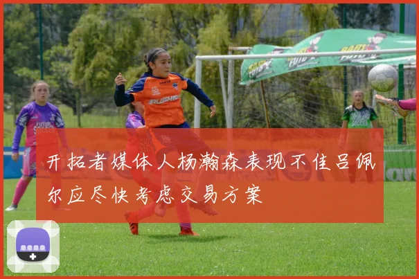 开拓者媒体人杨瀚森表现不佳吕佩尔应尽快考虑交易方案