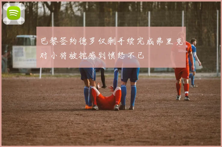 巴黎签约德罗仅剩手续完成弗里克对小将被挖感到愤怒不已