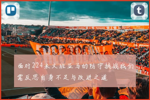 面对224米文班亚马的防守挑战我们需反思自身不足与改进之道