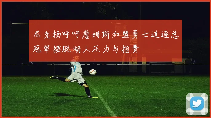 尼克杨呼吁詹姆斯加盟勇士追逐总冠军摆脱湖人压力与指责