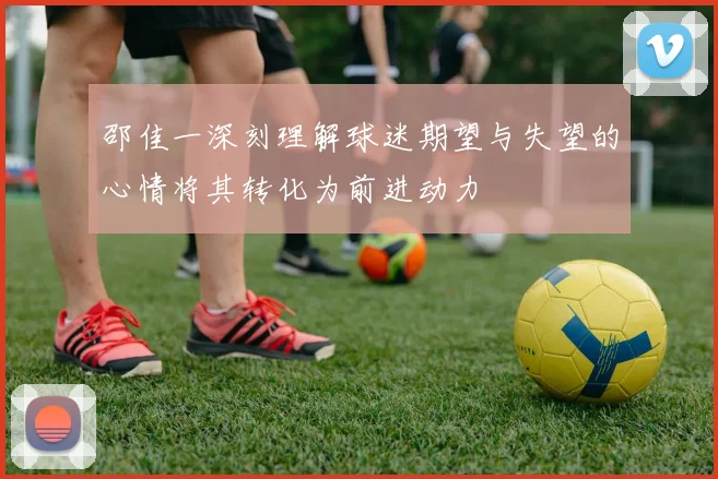 邵佳一深刻理解球迷期望与失望的心情将其转化为前进动力