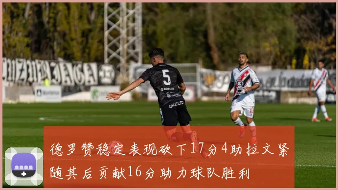 德罗赞稳定表现砍下17分4助拉文紧随其后贡献16分助力球队胜利