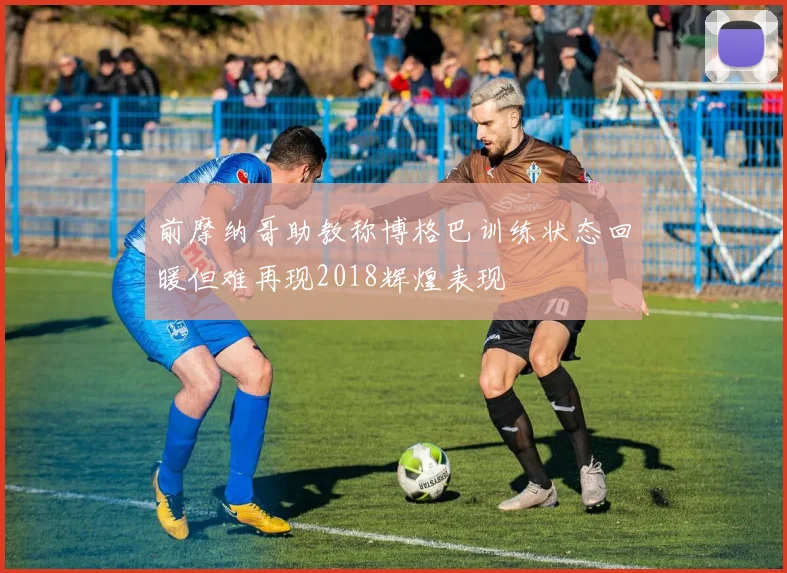 前摩纳哥助教称博格巴训练状态回暖但难再现2018辉煌表现