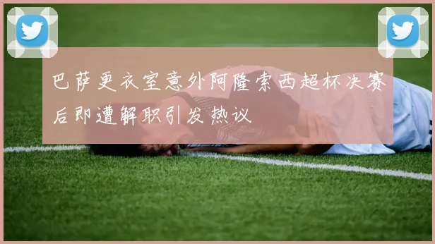 巴萨更衣室意外阿隆索西超杯决赛后即遭解职引发热议