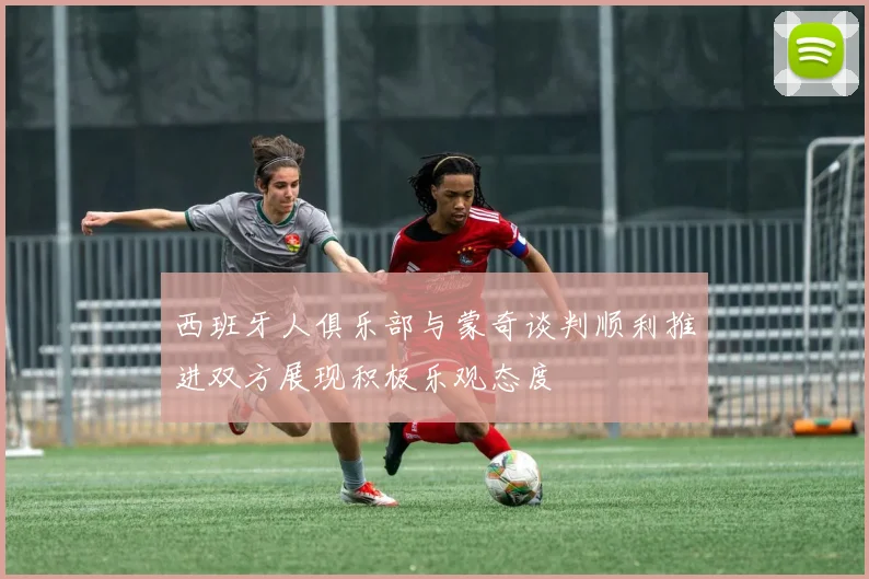 西班牙人俱乐部与蒙奇谈判顺利推进双方展现积极乐观态度