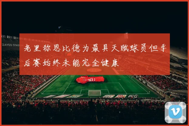 老里称恩比德为最具天赋球员但季后赛始终未能完全健康